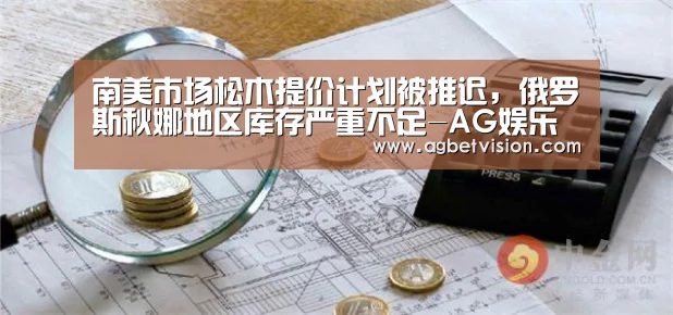南美市场松木提价计划被推迟,俄罗斯秋娜地区库存严重不足-AG娱乐(图1) AG足球